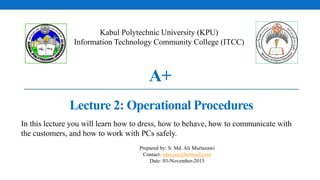 A+
Lecture 2: Operational Procedures
Kabul Polytechnic University (KPU)
Information Technology Community College (ITCC)
Prepared by: S. Md. Ali Murtazawi
Contact: sma.eee@hotmail.com
Date: 03-November-2015
In this lecture you will learn how to dress, how to behave, how to communicate with
the customers, and how to work with PCs safely.
 