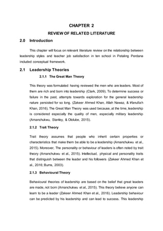CHAPTER 2
REVIEW OF RELATED LITERATURE
2.0 Introduction
This chapter will focus on relevant literature review on the relationship between
leadership styles and teacher job satisfaction in ten school in Petaling Perdana
included conceptual framework.
2.1 Leadership Theories
2.1.1 The Great Man Theory
This theory was formulated having reviewed the men who are leaders. Most of
them are rich and born into leadership (Clark, 2009). To determine success or
failure in the past, attempts towards exploration for the general leadership
nature persisted for so long. (Zakeer Ahmed Khan, Allah Nawaz, & Irfanullah
Khan, 2016). The Great Man Theory was used because, at the time, leadership
is considered especially the quality of men, especially military leadership
(Amanchukwu, Stanley, & Ololube, 2015).
2.1.2 Trait Theory
Trait theory assumes that people who inherit certain properties or
characteristics that make them be able to be a leadership (Amanchukwu et al.,
2015). Moreover, The personality or behaviour of leaders is often noted by trait
theory (Amanchukwu et al., 2015). Intellectual, physical and personality traits
that distinguish between the leader and his followers (Zakeer Ahmed Khan et
al., 2016; Burns, 2003).
2.1.3 Behavioural Theory
Behavioural theories of leadership are based on the belief that great leaders
are made, not born (Amanchukwu et al., 2015). This theory believe anyone can
learn to be a leader (Zakeer Ahmed Khan et al., 2016). Leadership behaviour
can be predicted by his leadership and can lead to success. This leadership
 