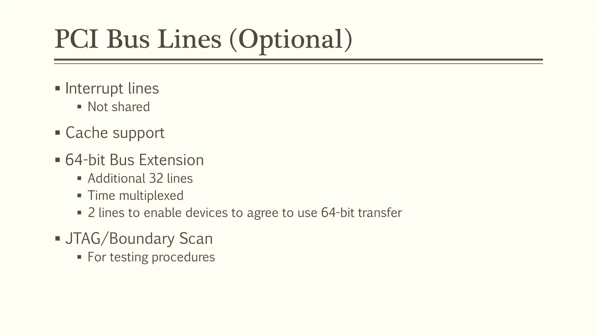 PCI Bus Lines (Optional)
 Interrupt lines
 Not shared
 Cache support
 64-bit Bus Extension
 Additional 32 lines
 Time multiplexed
 2 lines to enable devices to agree to use 64-bit transfer
 JTAG/Boundary Scan
 For testing procedures
 