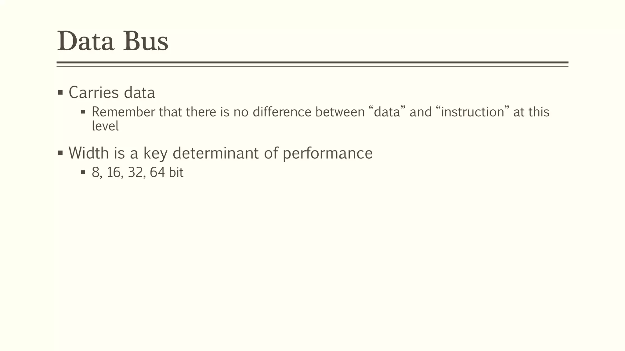 Data Bus
 Carries data
 Remember that there is no difference between “data” and “instruction” at this
level
 Width is a key determinant of performance
 8, 16, 32, 64 bit
 