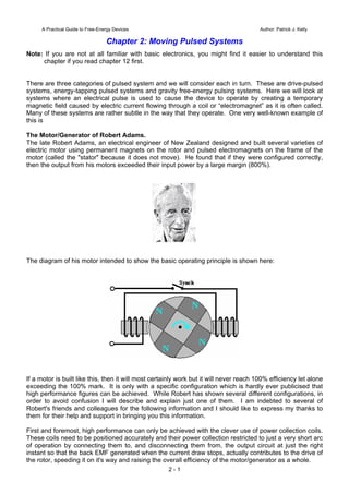 A Practical Guide to Free-Energy Devices Author: Patrick J. Kelly
Chapter 2: Moving Pulsed Systems
Note: If you are not at all familiar with basic electronics, you might find it easier to understand this
chapter if you read chapter 12 first.
There are three categories of pulsed system and we will consider each in turn. These are drive-pulsed
systems, energy-tapping pulsed systems and gravity free-energy pulsing systems. Here we will look at
systems where an electrical pulse is used to cause the device to operate by creating a temporary
magnetic field caused by electric current flowing through a coil or “electromagnet” as it is often called.
Many of these systems are rather subtle in the way that they operate. One very well-known example of
this is
The Motor/Generator of Robert Adams.
The late Robert Adams, an electrical engineer of New Zealand designed and built several varieties of
electric motor using permanent magnets on the rotor and pulsed electromagnets on the frame of the
motor (called the "stator" because it does not move). He found that if they were configured correctly,
then the output from his motors exceeded their input power by a large margin (800%).
The diagram of his motor intended to show the basic operating principle is shown here:
If a motor is built like this, then it will most certainly work but it will never reach 100% efficiency let alone
exceeding the 100% mark. It is only with a specific configuration which is hardly ever publicised that
high performance figures can be achieved. While Robert has shown several different configurations, in
order to avoid confusion I will describe and explain just one of them. I am indebted to several of
Robert's friends and colleagues for the following information and I should like to express my thanks to
them for their help and support in bringing you this information.
First and foremost, high performance can only be achieved with the clever use of power collection coils.
These coils need to be positioned accurately and their power collection restricted to just a very short arc
of operation by connecting them to, and disconnecting them from, the output circuit at just the right
instant so that the back EMF generated when the current draw stops, actually contributes to the drive of
the rotor, speeding it on it's way and raising the overall efficiency of the motor/generator as a whole.
2 - 1
 