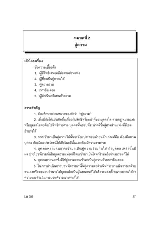 LW 306 17
หมวดที่ 2
คู่ความ
เค้าโครงเรื่อง
ข้อความเบื้องต้น
1. ผู้มีสิทธิเสนอคดีต่อศาลส่วนแพ่ง
2. ผู้ที่จะเป็นคู่ความได้
3. คู่ความร่วม
4. การร้องสอด
5. ผู้ดําเนินคดีแทนตัวความ
สาระสําคัญ
1. ต้องศึกษาความหมายของคําว่า “คู่ความ”
2. เมื่อมีข้อโต้แย้งเกิดขึ้นเกี่ยวกับสิทธิหรือหน้าที่ของบุคคลใด ตามกฎหมายแพ่ง
หรือบุคคลใดจะต้องใช้สิทธิทางศาล บุคคลนั้นชอบที่จะนําคดีขึ้นสู่ศาลส่วนแพ่งที่มีเขต
อํานาจได้
3. การเข้ามาเป็นคู่ความได้นั้นจะต้องประกอบด้วยหลักเกณฑ์คือ ต้องมีสภาพ
บุคคล ต้องมีผลประโยชน์ได้เสียในคดีนั้นและต้องมีความสามารถ
4. บุคคลหลายคนอาจเข้ามาเป็นคู่ความร่วมกันได้ ถ้าบุคคลเหล่านั้นมี
ผล ประโยชน์รวมกันในมูลความแห่งคดีโดยเข้ามาเป็นโจทก์ร่วมหรือจําเลยร่วมก็ได้
5. บุคคลภายนอกซึ่งมิใช่คู่ความอาจเข้ามาเป็นคู่ความด้วยการร้องสอด
6. ในการดําเนินกระบวนพิจารณานั้นคู่ความจะดําเนินกระบวนพิจารณาด้วย
ตนเองหรือจะมอบอํานาจให้บุคคลใดเป็นผู้แทนตนก็ได้หรือจะแต่งตั้งทนายความให้ว่า
ความและดําเนินกระบวนพิจารณาแทนก็ได้
 