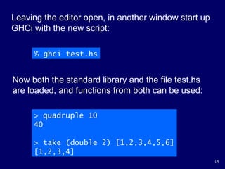 15
% ghci test.hs
Leaving the editor open, in another window start up
GHCi with the new script:
> quadruple 10
40
> take (double 2) [1,2,3,4,5,6]
[1,2,3,4]
Now both the standard library and the file test.hs
are loaded, and functions from both can be used:
 