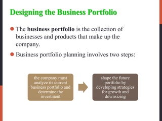 Designing the Business Portfolio
 The business portfolio is the collection of
businesses and products that make up the
company.
 Business portfolio planning involves two steps:
the company must
analyze its current
business portfolio and
determine the
investment
shape the future
portfolio by
developing strategies
for growth and
downsizing
 