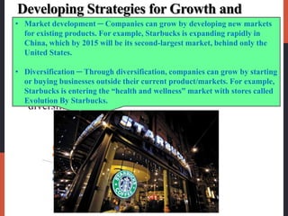 Developing Strategies for Growth and
Downsizing
 Product/market expansion grid is a portfolio-
planning tool for identifying company growth
opportunities through market penetration, market
development, product development, or
diversification.
• Market development ─ Companies can grow by developing new markets
for existing products. For example, Starbucks is expanding rapidly in
China, which by 2015 will be its second-largest market, behind only the
United States.
• Diversification ─ Through diversification, companies can grow by starting
or buying businesses outside their current product/markets. For example,
Starbucks is entering the “health and wellness” market with stores called
Evolution By Starbucks.
 