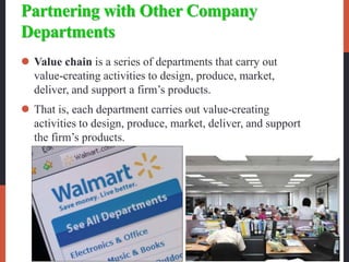 Partnering with Other Company
Departments
 Value chain is a series of departments that carry out
value-creating activities to design, produce, market,
deliver, and support a firm’s products.
 That is, each department carries out value-creating
activities to design, produce, market, deliver, and support
the firm’s products.
 