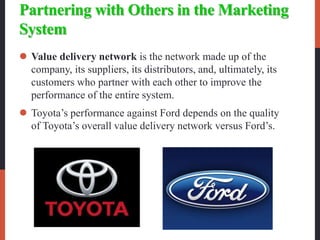 Partnering with Others in the Marketing
System
 Value delivery network is the network made up of the
company, its suppliers, its distributors, and, ultimately, its
customers who partner with each other to improve the
performance of the entire system.
 Toyota’s performance against Ford depends on the quality
of Toyota’s overall value delivery network versus Ford’s.
 