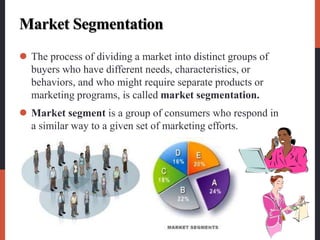 Market Segmentation
 The process of dividing a market into distinct groups of
buyers who have different needs, characteristics, or
behaviors, and who might require separate products or
marketing programs, is called market segmentation.
 Market segment is a group of consumers who respond in
a similar way to a given set of marketing efforts.
 