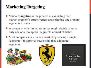 Marketing Targeting
 Market targeting is the process of evaluating each
market segment’s attractiveness and selecting one or more
segments to enter.
 A company with limited resources might decide to serve
only one or a few special segments or market niches.
 Most companies enter a new market by serving a single
segment; if this proves successful, they add more
segments.
 
