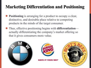 Marketing Differentiation and Positioning
 Positioning is arranging for a product to occupy a clear,
distinctive, and desirable place relative to competing
products in the minds of the target consumer.
 Thus, effective positioning begins with differentiation—
actually differentiating the company’s market offering so
that it gives consumers more value.
 