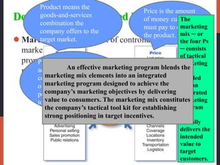 Developing an Integrated Marketing Mix
 Marketing mix is the set of controllable tactical
marketing tools—product, price, place, and
promotion—that the firm blends to produce the
response it wants in the target market.
Product means the
goods-and-services
combination the
company offers to the
target market.
Price is the amount
of money customers
must pay to obtain
the product.
Promotion refers to
activities that
communicate the merits
of the product and
persuade target customers
to buy it.
Place includes
company activities
that make the
product available to
target consumers.
The
marketing
mix ─ or
the four Ps
─ consists
of tactical
marketing
tools
blended
into an
integrated
marketing
program
that
actually
delivers the
intended
value to
target
customers.
An effective marketing program blends the
marketing mix elements into an integrated
marketing program designed to achieve the
company’s marketing objectives by delivering
value to consumers. The marketing mix constitutes
the company’s tactical tool kit for establishing
strong positioning in target incentives.
 