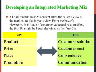 Developing an Integrated Marketing Mix
 It holds that the four Ps concept takes the seller’s view of
the market, not the buyer’s view. From the buyer’s
viewpoint, in this age of customer value and relationships,
the four Ps might be better described as the four Cs:
4Ps
Product
Price
Place
Promotion
4Cs
Customer solution
Customer cost
Convenience
Communication
 