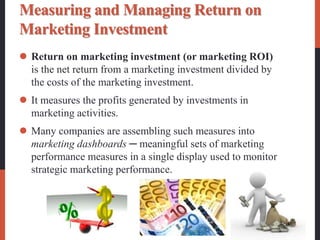 Measuring and Managing Return on
Marketing Investment
 Return on marketing investment (or marketing ROI)
is the net return from a marketing investment divided by
the costs of the marketing investment.
 It measures the profits generated by investments in
marketing activities.
 Many companies are assembling such measures into
marketing dashboards ─ meaningful sets of marketing
performance measures in a single display used to monitor
strategic marketing performance.
 