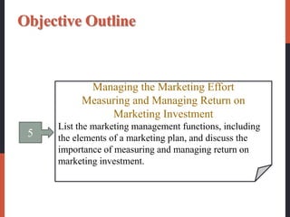 5
Managing the Marketing Effort
Measuring and Managing Return on
Marketing Investment
List the marketing management functions, including
the elements of a marketing plan, and discuss the
importance of measuring and managing return on
marketing investment.
Objective Outline
 
