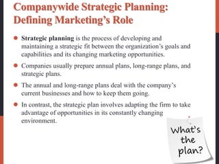 Companywide Strategic Planning:
Defining Marketing’s Role
 Strategic planning is the process of developing and
maintaining a strategic fit between the organization’s goals and
capabilities and its changing marketing opportunities.
 Companies usually prepare annual plans, long-range plans, and
strategic plans.
 The annual and long-range plans deal with the company’s
current businesses and how to keep them going.
 In contrast, the strategic plan involves adapting the firm to take
advantage of opportunities in its constantly changing
environment.
 