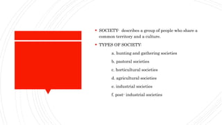  SOCIETY- describes a group of people who share a
common territory and a culture.
 TYPES OF SOCIETY:
a. hunting and gathering societies
b. pastoral societies
c. horticultural societies
d. agricultural societies
e. industrial societies
f. post- industrial societies
 