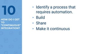 HOW DO I GET
TO
“CONTINUOUS”
INTEGRATION?
▸ Identify a process that
requires automation.
▸ Build
▸ Share
▸ Make it continuous
10
 