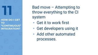 Bad move – Attempting to
throw everything to the CI
system
▸ Get it to work first
▸ Get developers using it
▸ Add other automated
processes.
11HOW DO I GET
TO
“CONTINUOUS”
INTEGRATION?
 