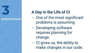 INTRODUCTION
A Day in the Life of CI
▸ One of the most significant
problems is assuming
▸ Developing software
requires planning for
change.
▸ CI gives us, the ability to
make changes in our code.
3
 