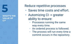 WHAT’S THE
VALUE OF
CI?
Reduce repetitive processes
▸ Saves time costs and effort.
▸ Automizing CI -> greater
ability to ensure:
▹ Procesess running the same
way every time.
▹ An ordered process is followed.
▹ The process will run every time a
commit occurs in the repository.
5
 