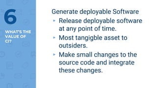 WHAT’S THE
VALUE OF
CI?
Generate deployable Software
▸ Release deployable software
at any point of time.
▸ Most tangigble asset to
outsiders.
▸ Make small changes to the
source code and integrate
these changes.
6
 