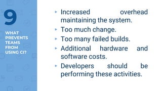 WHAT
PREVENTS
TEAMS
FROM
USING CI?
▸ Increased overhead
maintaining the system.
▸ Too much change.
▸ Too many failed builds.
▸ Additional hardware and
software costs.
▸ Developers should be
performing these activities.
9
 