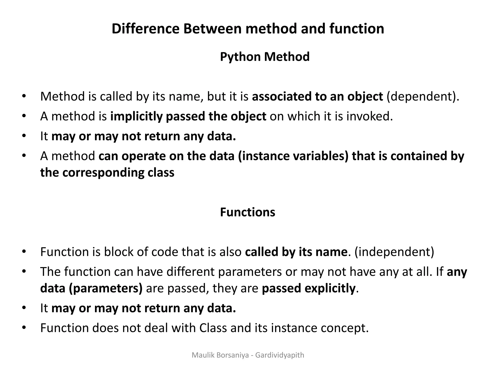 Difference Between method and function Python Method • Method is called by its name, but it is associated to an object (dependent). • A method is implicitly passed the object on which it is invoked. • It may or may not return any data. • A method can operate on the data (instance variables) that is contained by the corresponding class Functions • Function is block of code that is also called by its name. (independent) • The function can have different parameters or may not have any at all. If any data (parameters) are passed, they are passed explicitly. • It may or may not return any data. • Function does not deal with Class and its instance concept. Maulik Borsaniya - Gardividyapith 