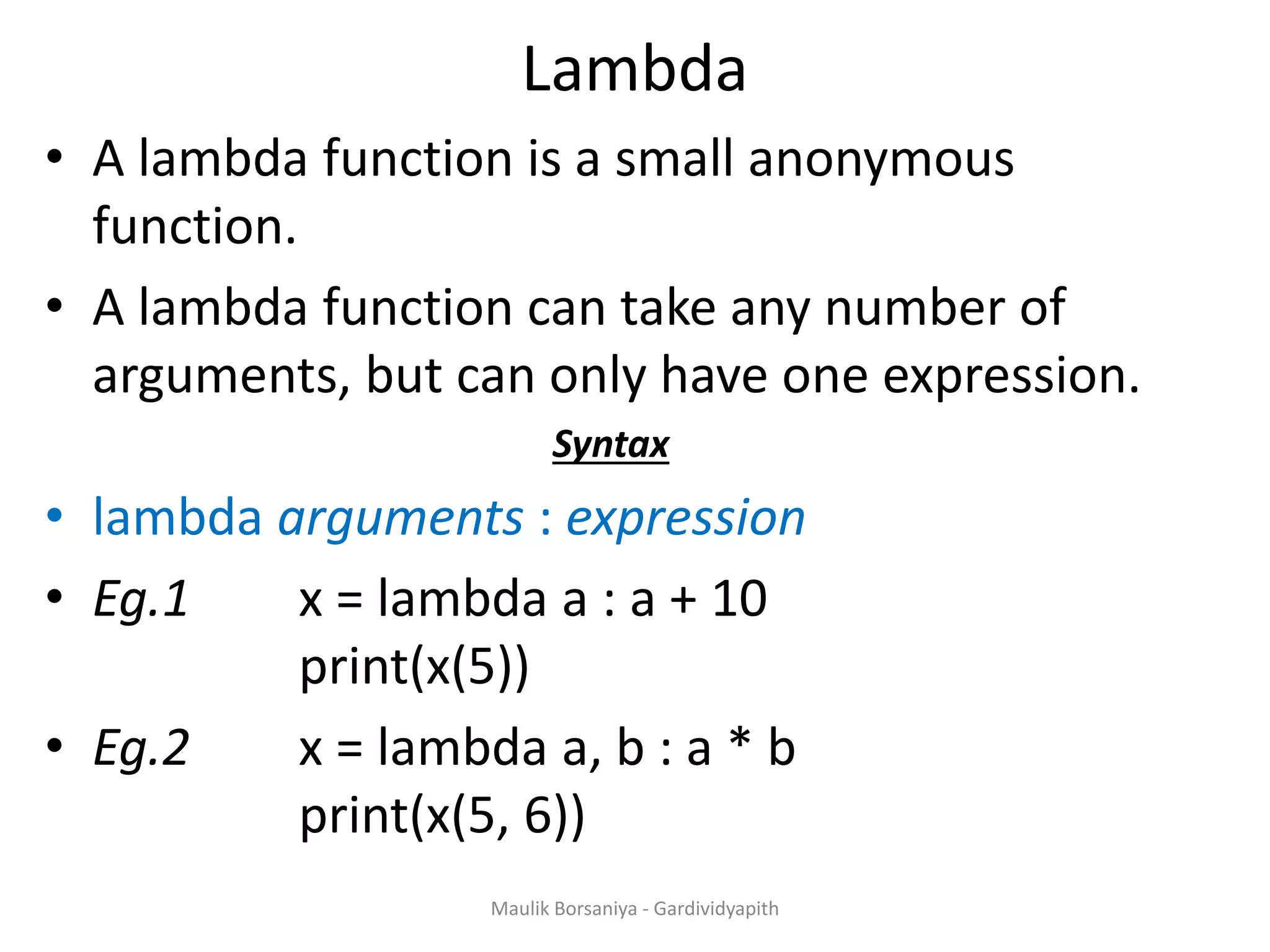 Lambda • A lambda function is a small anonymous function. • A lambda function can take any number of arguments, but can only have one expression. Syntax • lambda arguments : expression • Eg.1 x = lambda a : a + 10 print(x(5)) • Eg.2 x = lambda a, b : a * b print(x(5, 6)) Maulik Borsaniya - Gardividyapith 