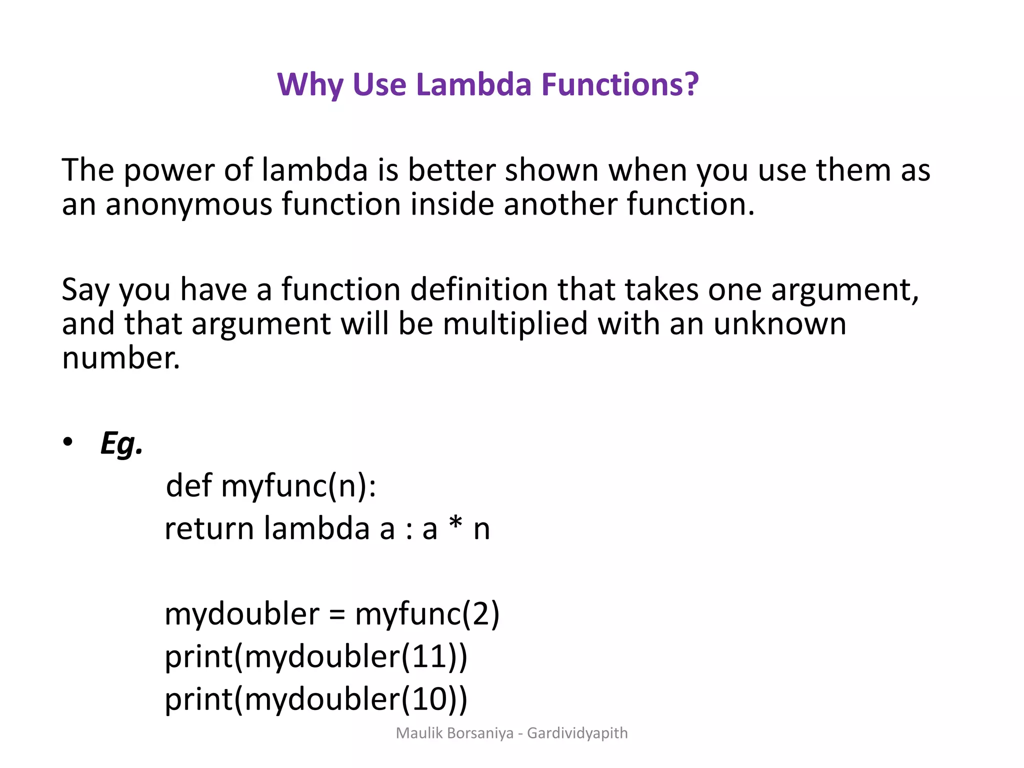 Why Use Lambda Functions? The power of lambda is better shown when you use them as an anonymous function inside another function. Say you have a function definition that takes one argument, and that argument will be multiplied with an unknown number. • Eg. def myfunc(n): return lambda a : a * n mydoubler = myfunc(2) print(mydoubler(11)) print(mydoubler(10)) Maulik Borsaniya - Gardividyapith 