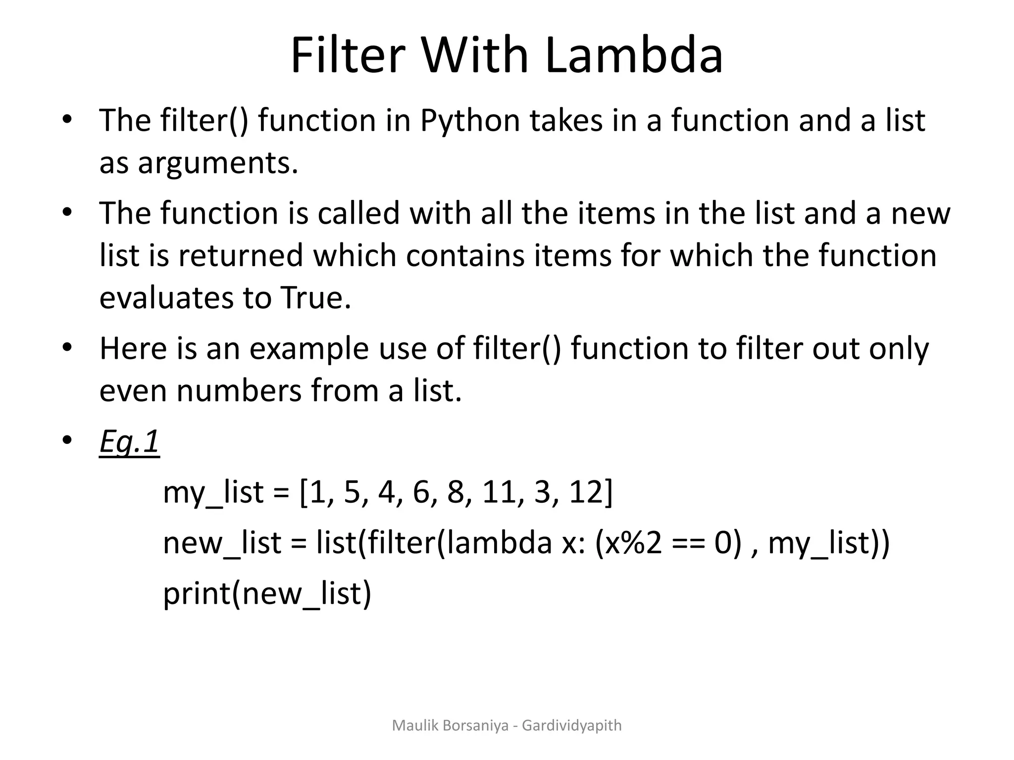 Filter With Lambda • The filter() function in Python takes in a function and a list as arguments. • The function is called with all the items in the list and a new list is returned which contains items for which the function evaluates to True. • Here is an example use of filter() function to filter out only even numbers from a list. • Eg.1 my_list = [1, 5, 4, 6, 8, 11, 3, 12] new_list = list(filter(lambda x: (x%2 == 0) , my_list)) print(new_list) Maulik Borsaniya - Gardividyapith 