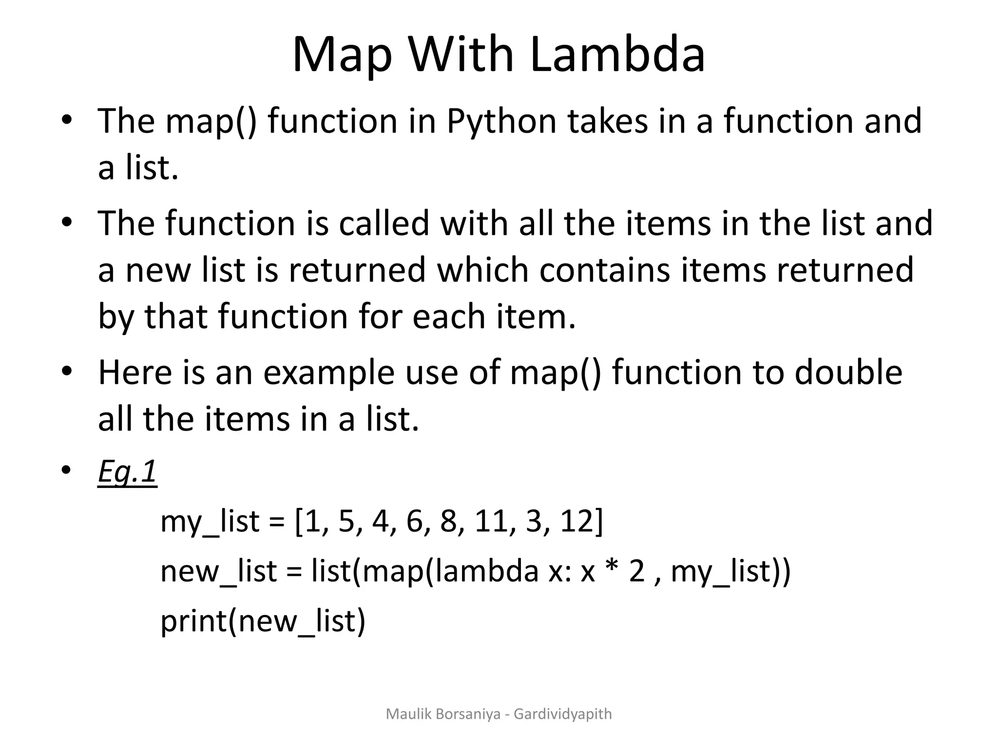 Map With Lambda • The map() function in Python takes in a function and a list. • The function is called with all the items in the list and a new list is returned which contains items returned by that function for each item. • Here is an example use of map() function to double all the items in a list. • Eg.1 my_list = [1, 5, 4, 6, 8, 11, 3, 12] new_list = list(map(lambda x: x * 2 , my_list)) print(new_list) Maulik Borsaniya - Gardividyapith 