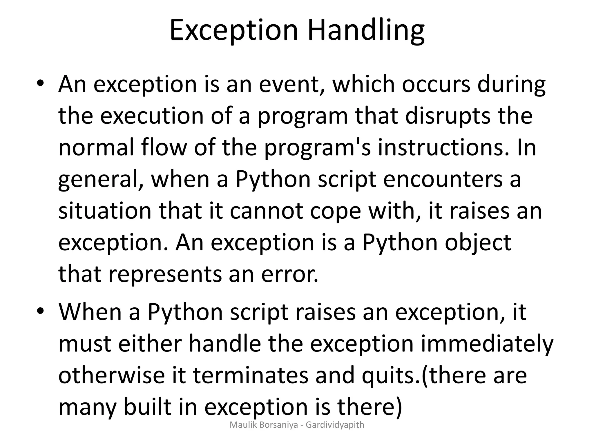 Exception Handling • An exception is an event, which occurs during the execution of a program that disrupts the normal flow of the program's instructions. In general, when a Python script encounters a situation that it cannot cope with, it raises an exception. An exception is a Python object that represents an error. • When a Python script raises an exception, it must either handle the exception immediately otherwise it terminates and quits.(there are many built in exception is there)Maulik Borsaniya - Gardividyapith 