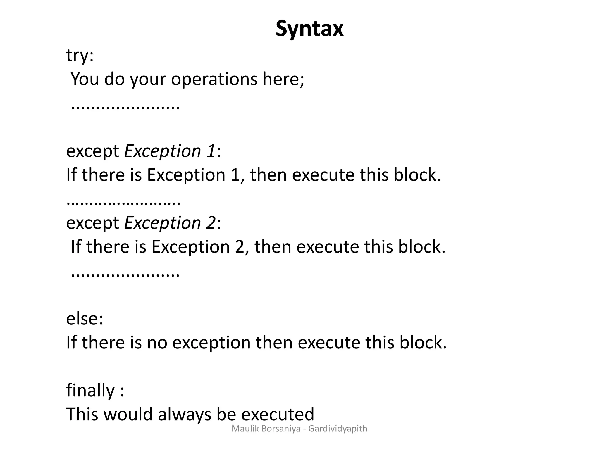 Syntax try: You do your operations here; ...................... except Exception 1: If there is Exception 1, then execute this block. ……………………. except Exception 2: If there is Exception 2, then execute this block. ...................... else: If there is no exception then execute this block. finally : This would always be executed Maulik Borsaniya - Gardividyapith 