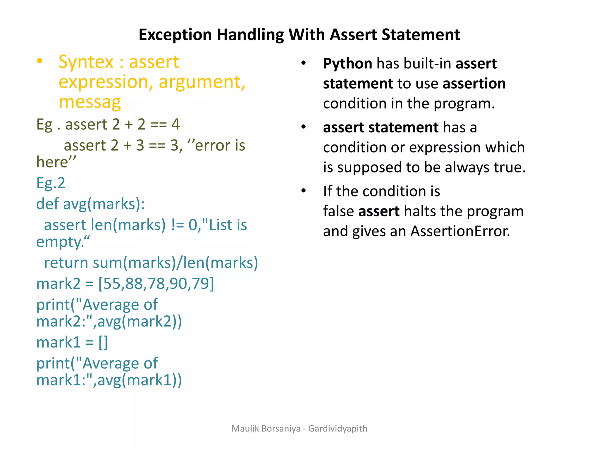 Exception Handling With Assert Statement • Syntex : assert expression, argument, messag Eg . assert 2 + 2 == 4 assert 2 + 3 == 3, ’’error is here’’ Eg.2 def avg(marks): assert len(marks) != 0,"List is empty.“ return sum(marks)/len(marks) mark2 = [55,88,78,90,79] print("Average of mark2:",avg(mark2)) mark1 = [] print("Average of mark1:",avg(mark1)) • Python has built-in assert statement to use assertion condition in the program. • assert statement has a condition or expression which is supposed to be always true. • If the condition is false assert halts the program and gives an AssertionError. Maulik Borsaniya - Gardividyapith 