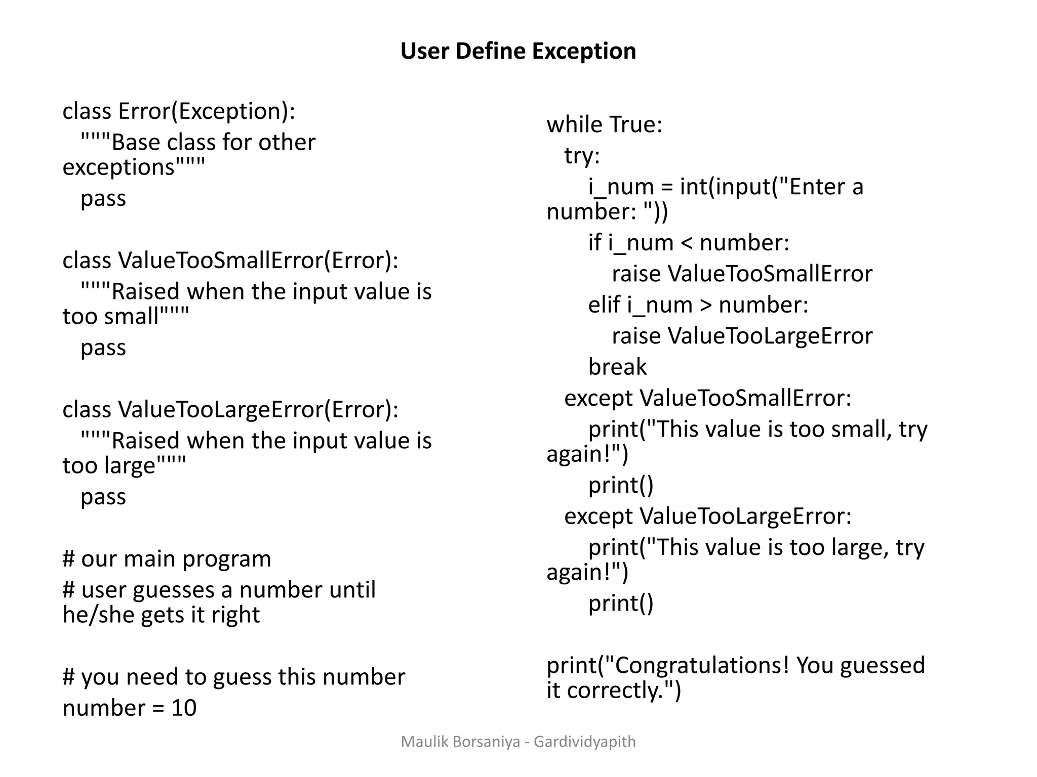 User Define Exception class Error(Exception): """Base class for other exceptions""" pass class ValueTooSmallError(Error): """Raised when the input value is too small""" pass class ValueTooLargeError(Error): """Raised when the input value is too large""" pass # our main program # user guesses a number until he/she gets it right # you need to guess this number number = 10 while True: try: i_num = int(input("Enter a number: ")) if i_num < number: raise ValueTooSmallError elif i_num > number: raise ValueTooLargeError break except ValueTooSmallError: print("This value is too small, try again!") print() except ValueTooLargeError: print("This value is too large, try again!") print() print("Congratulations! You guessed it correctly.") Maulik Borsaniya - Gardividyapith 