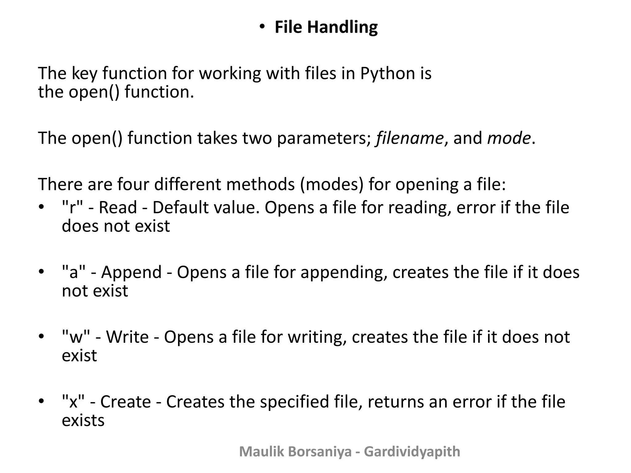 • File Handling The key function for working with files in Python is the open() function. The open() function takes two parameters; filename, and mode. There are four different methods (modes) for opening a file: • "r" - Read - Default value. Opens a file for reading, error if the file does not exist • "a" - Append - Opens a file for appending, creates the file if it does not exist • "w" - Write - Opens a file for writing, creates the file if it does not exist • "x" - Create - Creates the specified file, returns an error if the file exists Maulik Borsaniya - Gardividyapith 