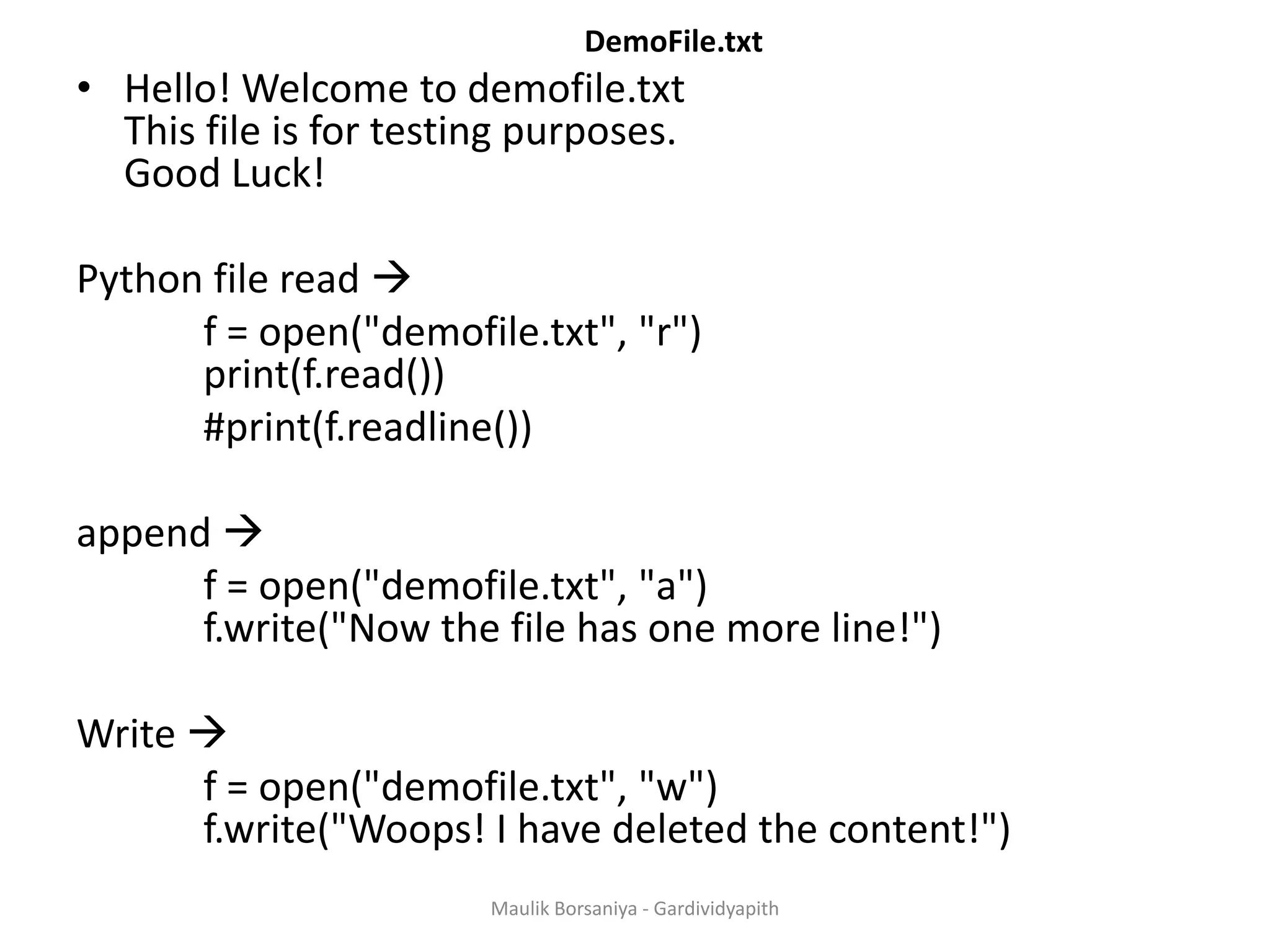 DemoFile.txt • Hello! Welcome to demofile.txt This file is for testing purposes. Good Luck! Python file read  f = open("demofile.txt", "r") print(f.read()) #print(f.readline()) append  f = open("demofile.txt", "a") f.write("Now the file has one more line!") Write  f = open("demofile.txt", "w") f.write("Woops! I have deleted the content!") Maulik Borsaniya - Gardividyapith 