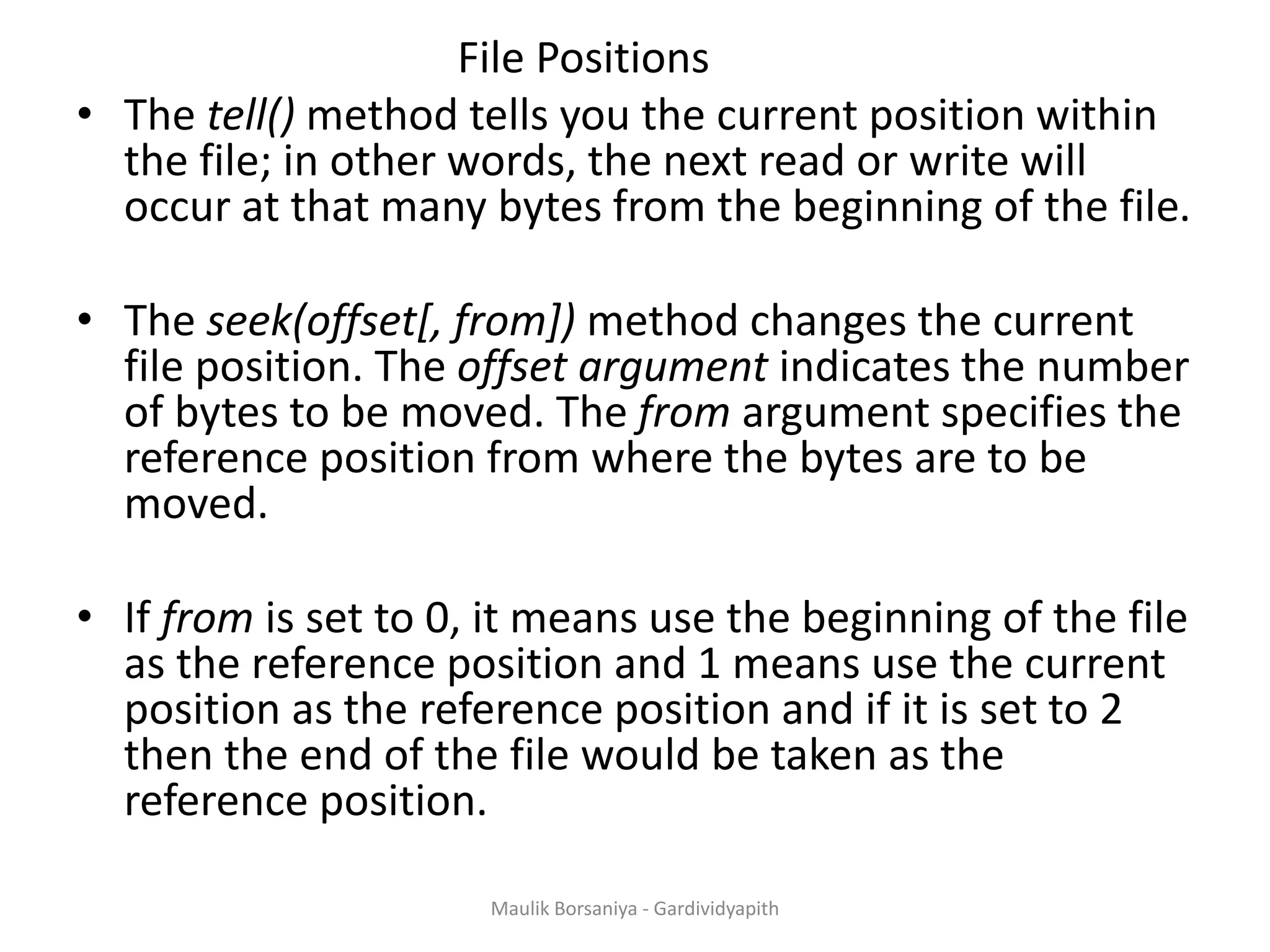 File Positions • The tell() method tells you the current position within the file; in other words, the next read or write will occur at that many bytes from the beginning of the file. • The seek(offset[, from]) method changes the current file position. The offset argument indicates the number of bytes to be moved. The from argument specifies the reference position from where the bytes are to be moved. • If from is set to 0, it means use the beginning of the file as the reference position and 1 means use the current position as the reference position and if it is set to 2 then the end of the file would be taken as the reference position. Maulik Borsaniya - Gardividyapith 