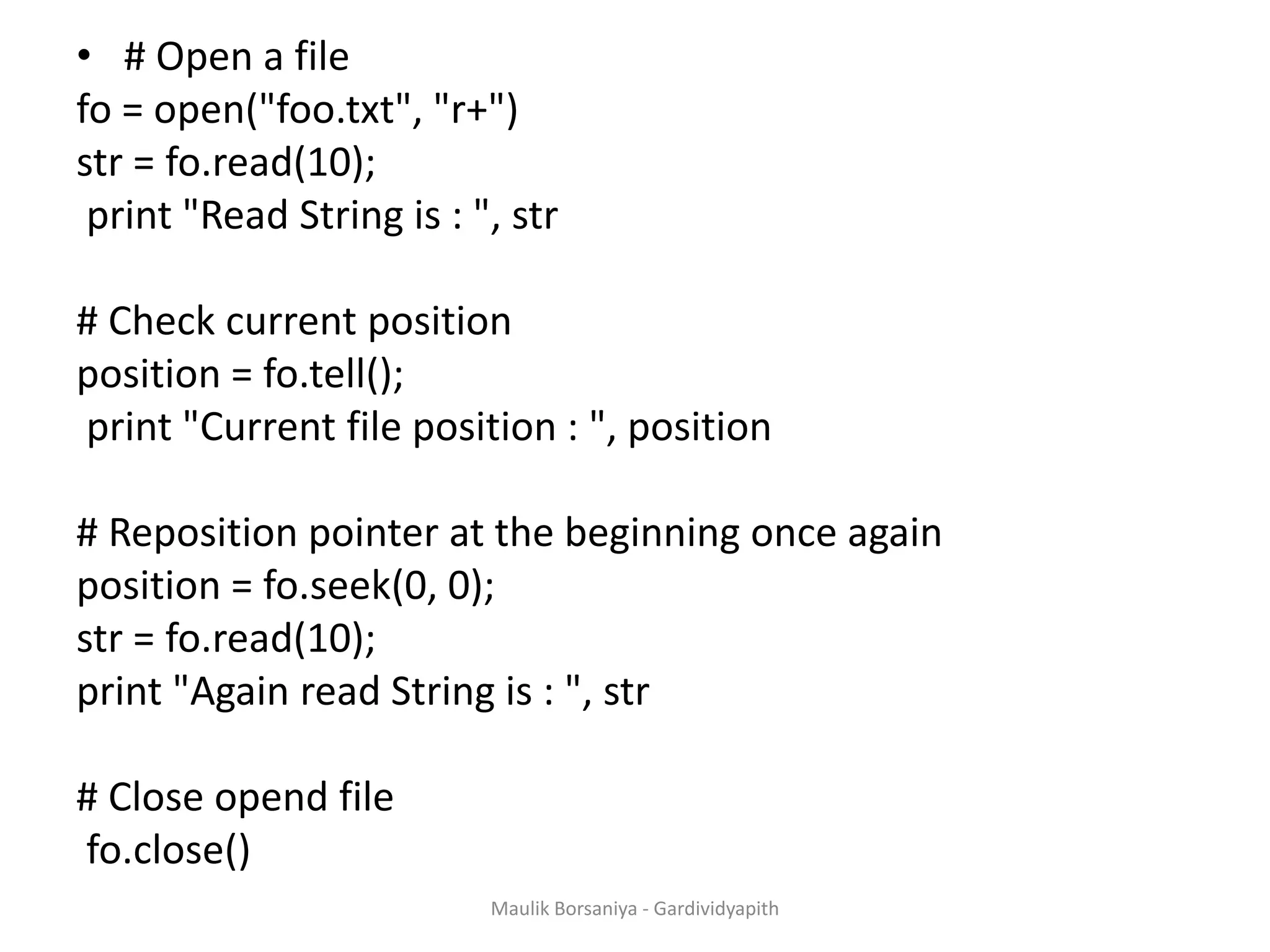 • # Open a file fo = open("foo.txt", "r+") str = fo.read(10); print "Read String is : ", str # Check current position position = fo.tell(); print "Current file position : ", position # Reposition pointer at the beginning once again position = fo.seek(0, 0); str = fo.read(10); print "Again read String is : ", str # Close opend file fo.close() Maulik Borsaniya - Gardividyapith 