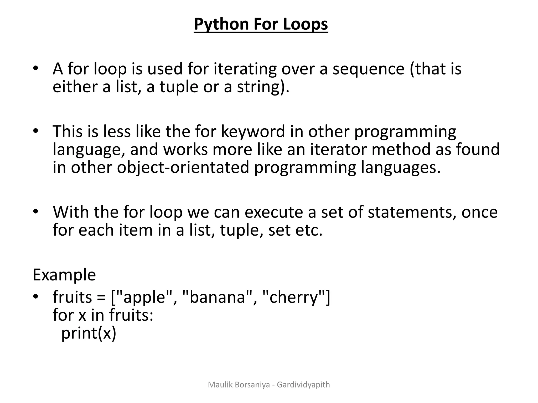 Python For Loops • A for loop is used for iterating over a sequence (that is either a list, a tuple or a string). • This is less like the for keyword in other programming language, and works more like an iterator method as found in other object-orientated programming languages. • With the for loop we can execute a set of statements, once for each item in a list, tuple, set etc. Example • fruits = ["apple", "banana", "cherry"] for x in fruits: print(x) Maulik Borsaniya - Gardividyapith 