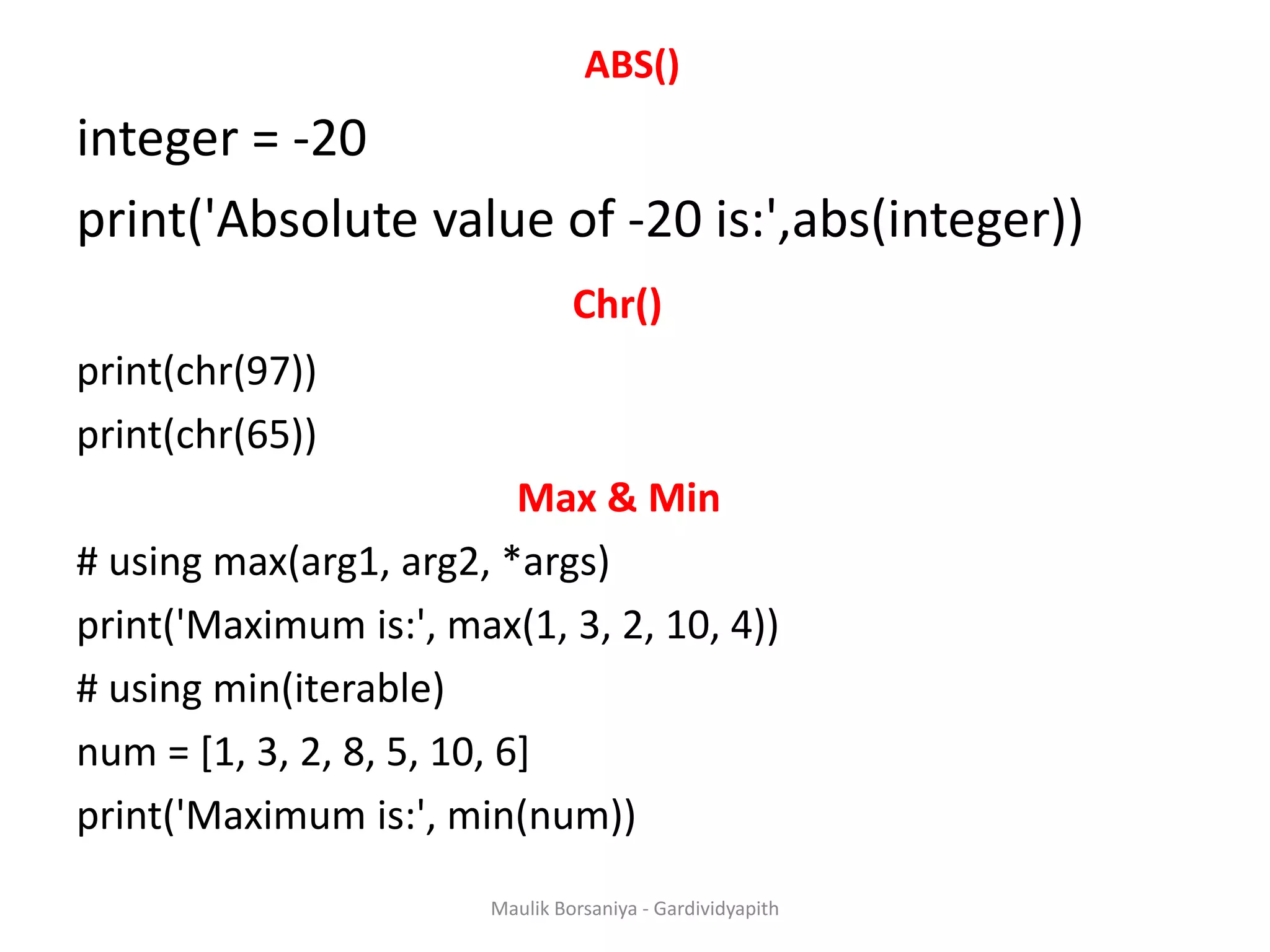 ABS() integer = -20 print('Absolute value of -20 is:',abs(integer)) Chr() print(chr(97)) print(chr(65)) Max & Min # using max(arg1, arg2, *args) print('Maximum is:', max(1, 3, 2, 10, 4)) # using min(iterable) num = [1, 3, 2, 8, 5, 10, 6] print('Maximum is:', min(num)) Maulik Borsaniya - Gardividyapith 