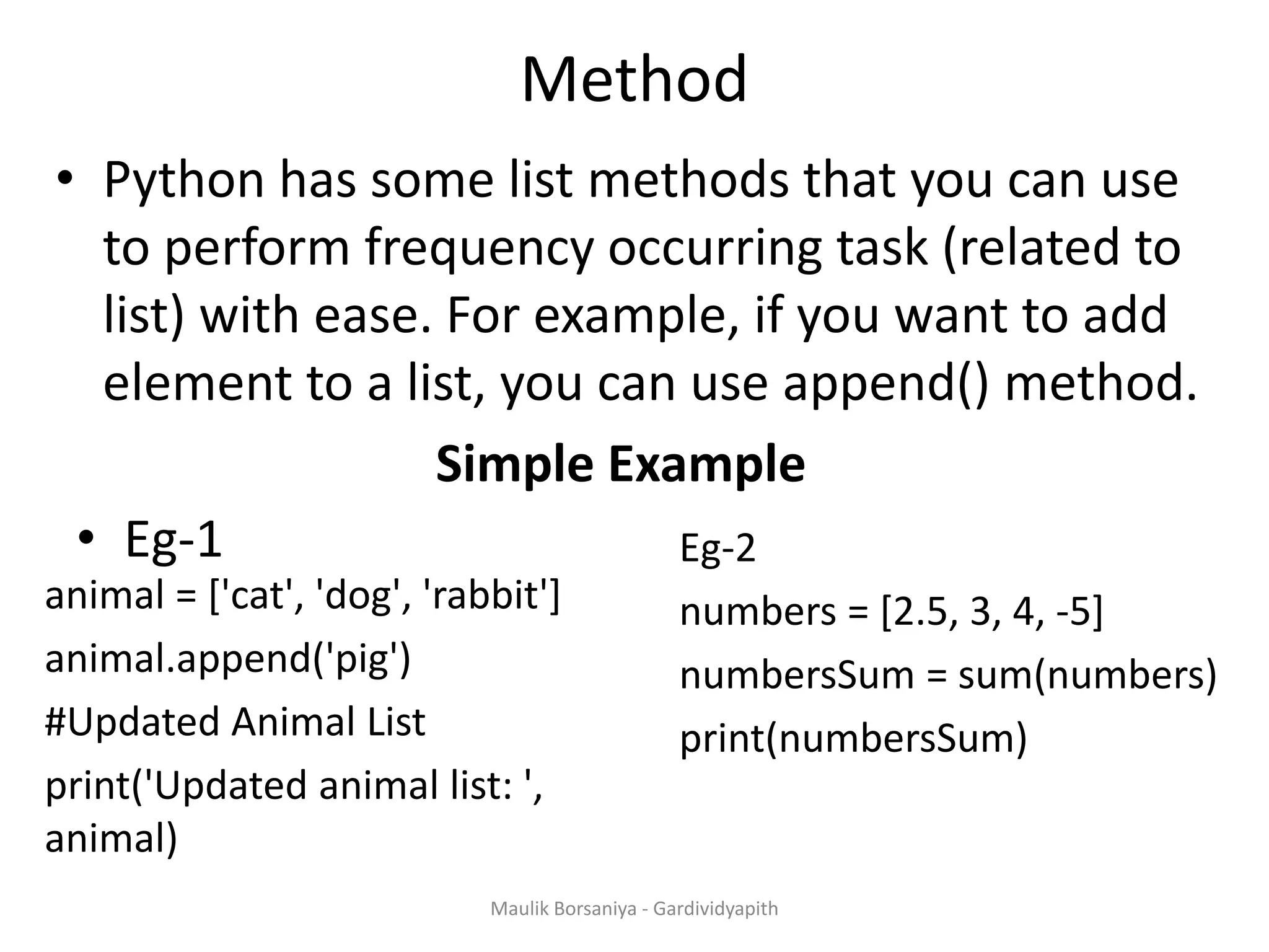 Method • Python has some list methods that you can use to perform frequency occurring task (related to list) with ease. For example, if you want to add element to a list, you can use append() method. Simple Example animal = ['cat', 'dog', 'rabbit'] animal.append('pig') #Updated Animal List print('Updated animal list: ', animal) • Eg-1 Eg-2 numbers = [2.5, 3, 4, -5] numbersSum = sum(numbers) print(numbersSum) Maulik Borsaniya - Gardividyapith 