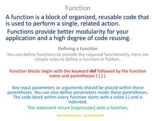 A function is a block of organized, reusable code that
is used to perform a single, related action.
Functions provide better modularity for your
application and a high degree of code reusing.
Function
Defining a Function
You can define functions to provide the required functionality. Here are
simple rules to define a function in Python.
Function blocks begin with the keyword def followed by the function
name and parentheses ( ( ) ).
Any input parameters or arguments should be placed within these
parentheses. You can also define parameters inside these parentheses.
The code block within every function starts with a colon (:) and is
indented.
The statement return [expression] exits a function,
Maulik Borsaniya - Gardividyapith
 