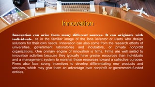InnovationInnovation
Innovation can arise from many different sources. It can originate with
individuals, as in the familiar image of the lone inventor or users who design
solutions for their own needs. Innovation can also come from the research efforts of
universities, government laboratories and incubators, or private nonprofit
organizations. One primary engine of innovation is firms. Firms are well suited to
innovation activities because they typically have greater resources than individuals
and a management system to marshal those resources toward a collective purpose.
Firms also face strong incentives to develop differentiating new products and
services, which may give them an advantage over nonprofit or government-funded
entities.
 