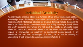 Individual CreativityIndividual Creativity
An individual’s creative ability is a function of his or her intellectual abilities,
knowledge, style of thinking, personality, motivation, and environment.5 The
most important intellectual abilities for creative thinking include the ability to
look at problems in unconventional ways, the ability to analyze which ideas
are worth pursuing and which are not, and the ability to articulate those
ideas to others and convince others that the ideas are worthwhile. The
impact of knowledge on creativity is somewhat double-edged. If an
individual has too little knowledge of a field, he or she is unlikely to
understand it well enough to contribute meaningfully to it.
 