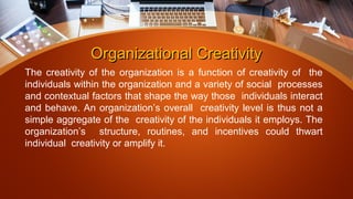 Organizational CreativityOrganizational Creativity
The creativity of the organization is a function of creativity of the
individuals within the organization and a variety of social processes
and contextual factors that shape the way those individuals interact
and behave. An organization’s overall creativity level is thus not a
simple aggregate of the creativity of the individuals it employs. The
organization’s structure, routines, and incentives could thwart
individual creativity or amplify it.
 