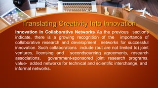 Translating Creativity Into InnovationTranslating Creativity Into Innovation
Innovation In Collaborative Networks As the previous sections
indicate, there is a growing recognition of the importance of
collaborative research and development networks for successful
innovation. Such collaborations include (but are not limited to) joint
ventures, licensing and secondsourcing agreements, research
associations, government-sponsored joint research programs,
value- added networks for technical and scientific interchange, and
informal networks.
 