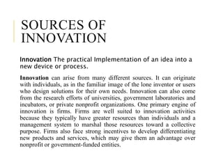 SOURCES OF
INNOVATION
Innovation The practical Implementation of an idea into a
new device or process.
Innovation can arise from many different sources. It can originate
with individuals, as in the familiar image of the lone inventor or users
who design solutions for their own needs. Innovation can also come
from the research efforts of universities, government laboratories and
incubators, or private nonprofit organizations. One primary engine of
innovation is firms. Firms are well suited to innovation activities
because they typically have greater resources than individuals and a
management system to marshal those resources toward a collective
purpose. Firms also face strong incentives to develop differentiating
new products and services, which may give them an advantage over
nonprofit or government-funded entities.
 