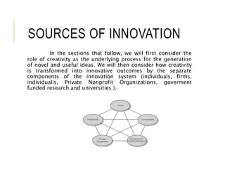 SOURCES OF INNOVATION
In the sections that follow, we will first consider the
role of creativity as the underlying process for the generation
of novel and useful ideas. We will then consider how creativity
is transformed into innovative outcomes by the separate
components of the innovation system (individuals, firms,
individualis, Private Nonprofit Organizations, goverment
funded research and universities ).
 