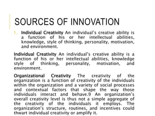SOURCES OF INNOVATION
1. Individual Creativity An individual’s creative ability is
a function of his or her intellectual abilities,
knowledge, style of thinking, personality, motivation,
and environment.
Individual Creativity An individual’s creative ability is a
function of his or her intellectual abilities, knowledge
style of thinking, personality, motivation, and
environment.
Organizational Creativity The creativity of the
organization is a function of creativity of the individuals
within the organization and a variety of social processes
and contextual factors that shape the way those
individuals interact and behave.9 An organization’s
overall creativity level is thus not a simple aggregate of
the creativity of the individuals it employs. The
organization’s structure, routines, and incentives could
thwart individual creativity or amplify it.
 